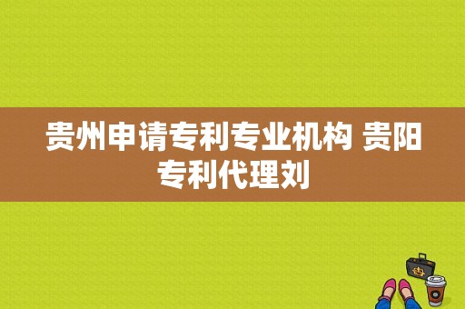 贵州申请专利专业机构 贵阳专利代理刘